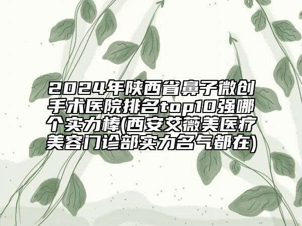 2024年陕西省鼻子微创手术医院排名top10强哪个实力棒(西安艾薇美医疗美容门诊部实力名气都在)