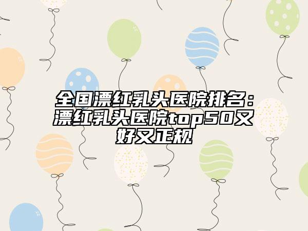 全国漂红乳头医院排名：漂红乳头医院top50又好又正规