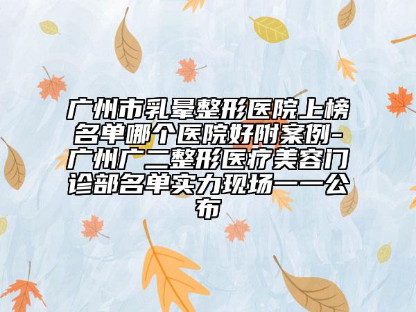 广州市乳晕整形医院上榜名单哪个医院好附案例-广州广二整形医疗美容门诊部名单实力现场一一公布