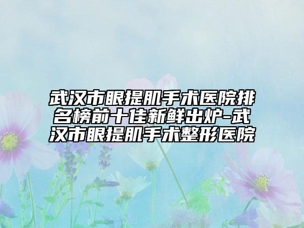 武汉市眼提肌手术医院排名榜前十佳新鲜出炉-武汉市眼提肌手术整形医院