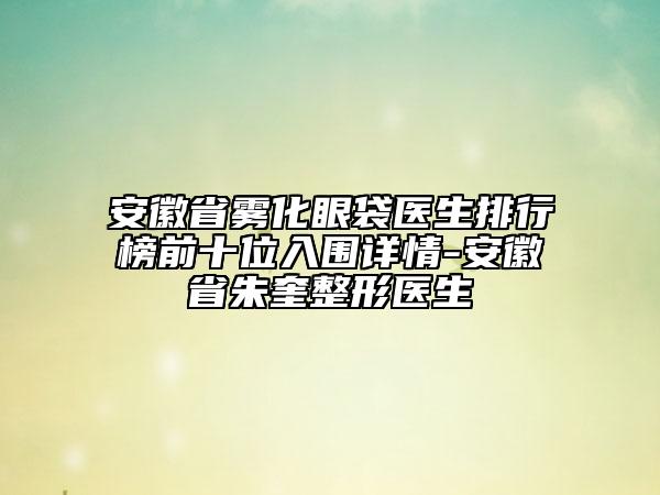 安徽省雾化眼袋医生排行榜前十位入围详情-安徽省朱奎整形医生