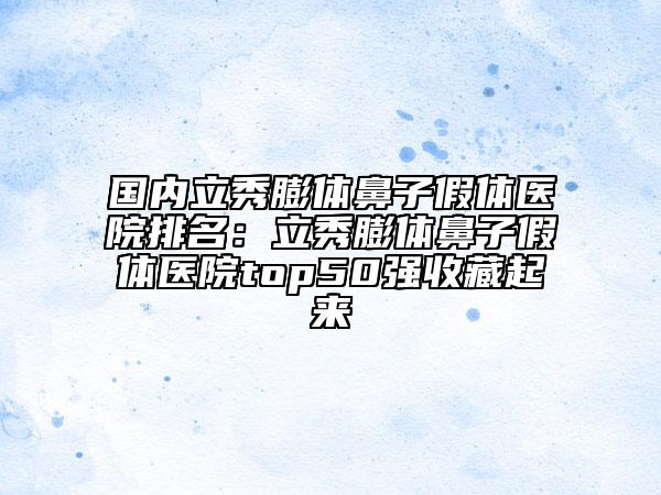 国内立秀膨体鼻子假体医院排名：立秀膨体鼻子假体医院top50强收藏起来