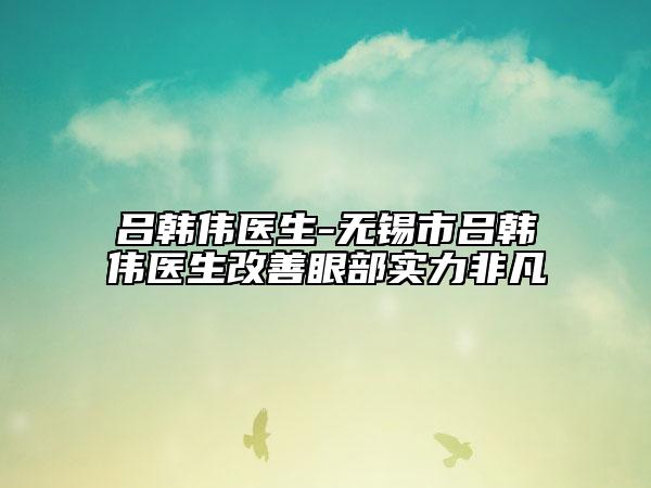 吕韩伟医生-无锡市吕韩伟医生改善眼部实力非凡