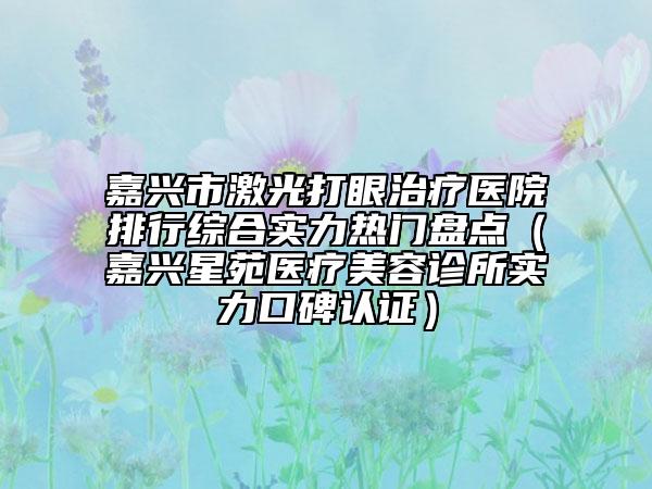 嘉兴市激光打眼治疗医院排行综合实力热门盘点（嘉兴星苑医疗美容诊所实力口碑认证）