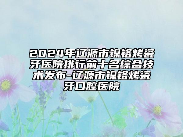 2024年辽源市镍铬烤瓷牙医院排行前十名综合技术发布-辽源市镍铬烤瓷牙口腔医院