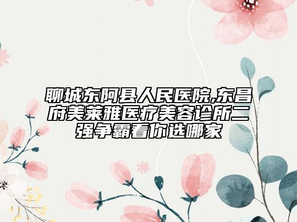 聊城东阿县人民医院,东昌府美莱雅医疗美容诊所二强争霸看你选哪家