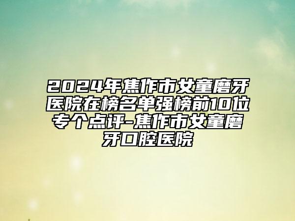 2024年焦作市女童磨牙医院在榜名单强榜前10位专个点评-焦作市女童磨牙口腔医院