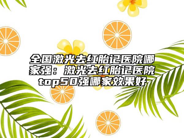 全国激光去红胎记医院哪家强：激光去红胎记医院top50强哪家效果好