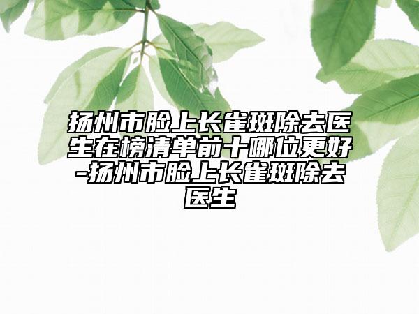 扬州市脸上长雀斑除去医生在榜清单前十哪位更好-扬州市脸上长雀斑除去医生