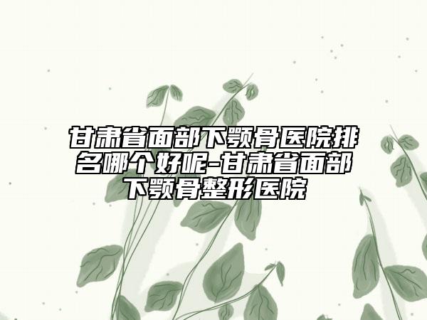 甘肃省面部下颚骨医院排名哪个好呢-甘肃省面部下颚骨整形医院