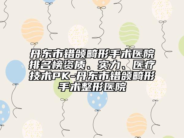 丹东市错颌畸形手术医院排名榜资质、实力、医疗技术PK-丹东市错颌畸形手术整形医院