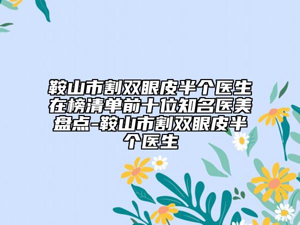 鞍山市割双眼皮半个医生在榜清单前十位知名医美盘点-鞍山市割双眼皮半个医生