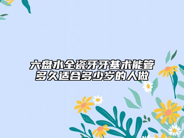 六盘水全瓷牙牙基术能管多久适合多少岁的人做