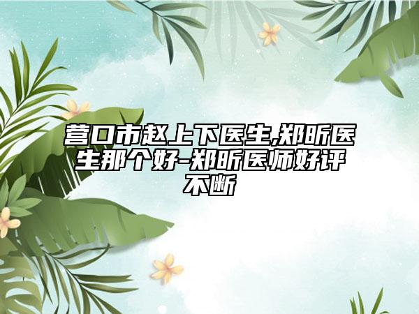 营口市赵上下医生,郑昕医生那个好-郑昕医师好评不断