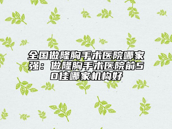 全国做隆胸手术医院哪家强：做隆胸手术医院前50佳哪家机构好