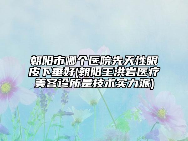 朝阳市哪个医院先天性眼皮下垂好(朝阳王洪岩医疗美容诊所是技术实力派)