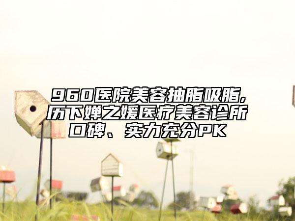 960医院美容抽脂吸脂,历下婵之媛医疗美容诊所口碑、实力充分PK