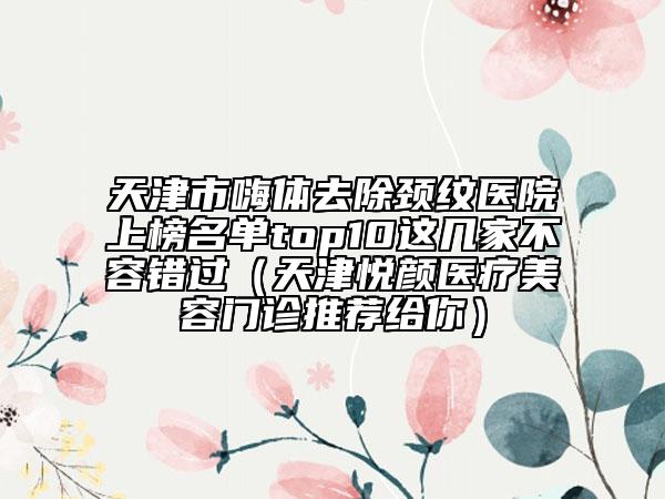 天津市嗨体去除颈纹医院上榜名单top10这几家不容错过（天津悦颜医疗美容门诊推荐给你）