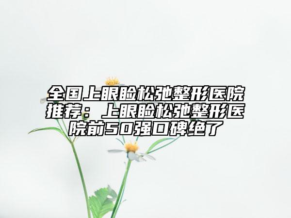 全国上眼睑松弛整形医院推荐：上眼睑松弛整形医院前50强口碑绝了