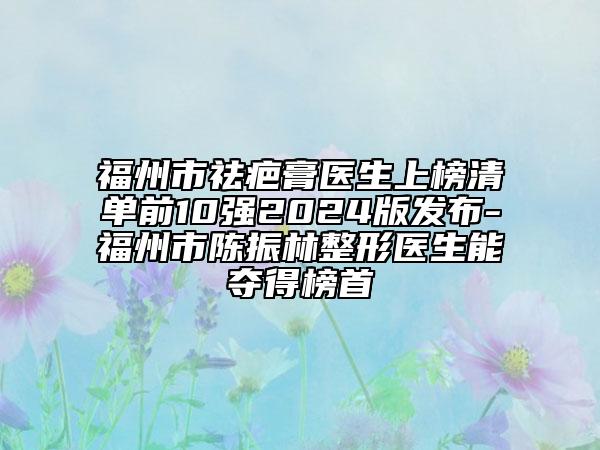 福州市祛疤膏医生上榜清单前10强2024版发布-福州市陈振林整形医生能夺得榜首