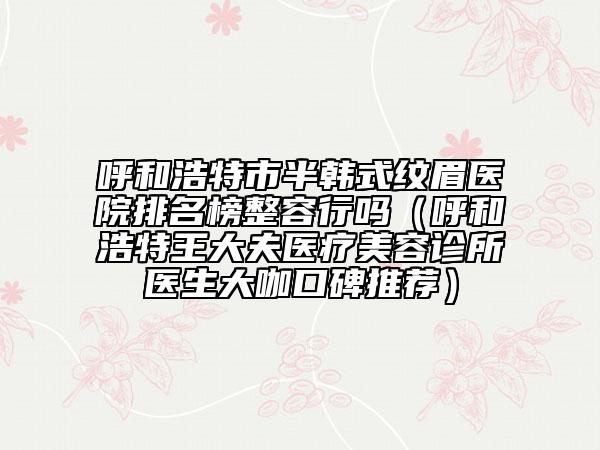 呼和浩特市半韩式纹眉医院排名榜整容行吗（呼和浩特王大夫医疗美容诊所医生大咖口碑推荐）