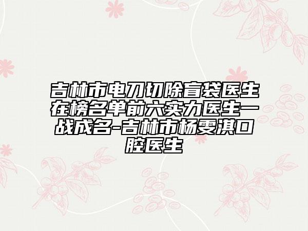 吉林市电刀切除盲袋医生在榜名单前六实力医生一战成名-吉林市杨雯淇口腔医生