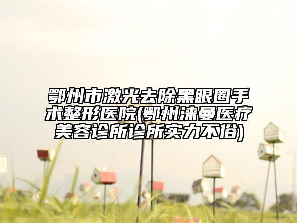 鄂州市激光去除黑眼圈手术整形医院(鄂州涞曼医疗美容诊所诊所实力不俗)