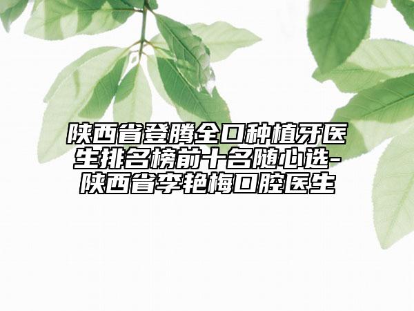 陕西省登腾全口种植牙医生排名榜前十名随心选-陕西省李艳梅口腔医生