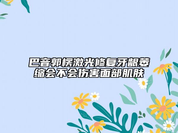 巴音郭楞激光修复牙龈萎缩会不会伤害面部肌肤