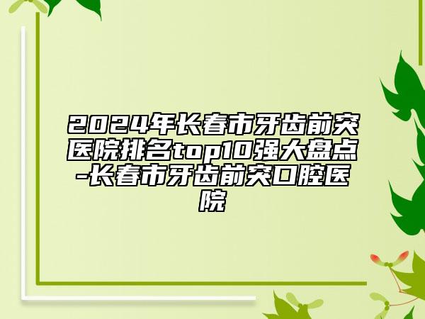 2024年长春市牙齿前突医院排名top10强大盘点-长春市牙齿前突口腔医院