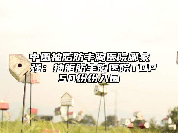 中国抽脂肪丰胸医院哪家强：抽脂肪丰胸医院TOP50纷纷入围