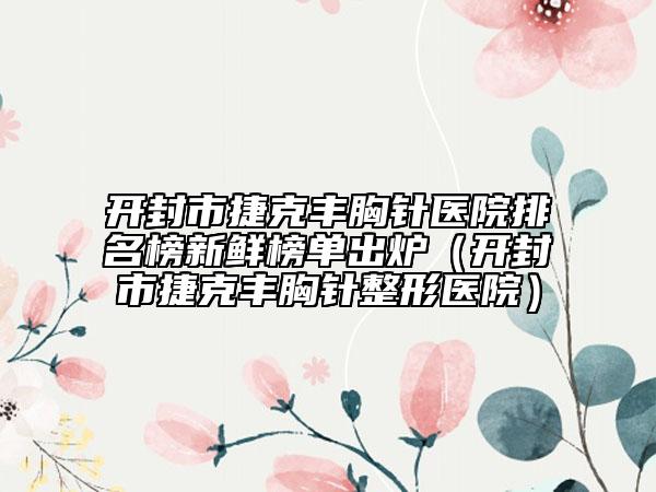 开封市捷克丰胸针医院排名榜新鲜榜单出炉（开封市捷克丰胸针整形医院）