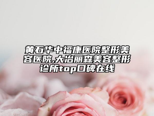 黄石华中福康医院整形美容医院,大冶丽森美容整形诊所top口碑在线