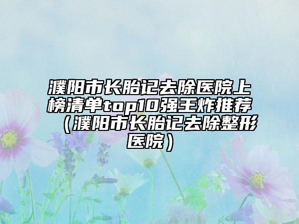 濮阳市长胎记去除医院上榜清单top10强王炸推荐（濮阳市长胎记去除整形医院）