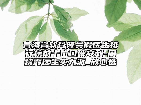 青海省软骨隆鼻假医生排行榜前十位口碑安利-周黎霞医生实力派_放心选