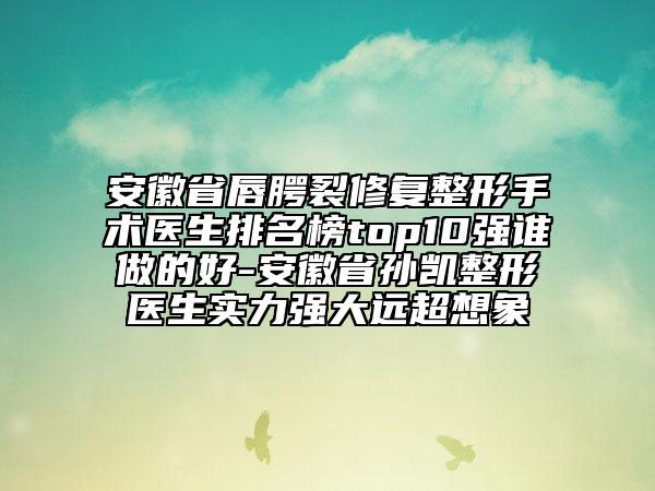 安徽省唇腭裂修复整形手术医生排名榜top10强谁做的好-安徽省孙凯整形医生实力强大远超想象