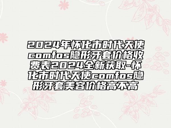 2024年怀化市时代天使comfos隐形牙套价格收费表2024全新获取-怀化市时代天使comfos隐形牙套美容价格高不高