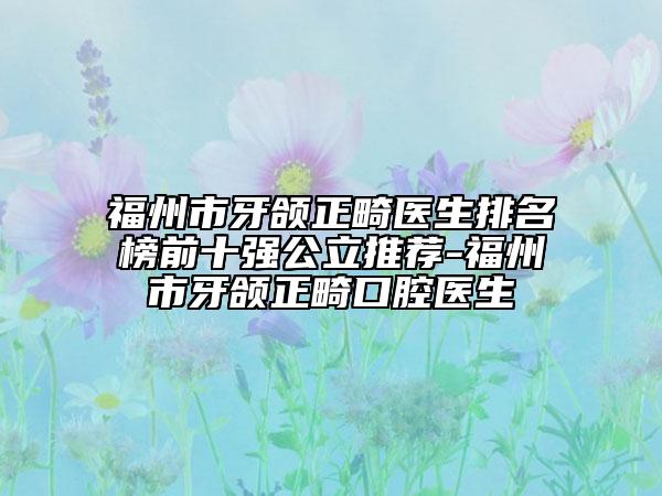 福州市牙颌正畸医生排名榜前十强公立推荐-福州市牙颌正畸口腔医生