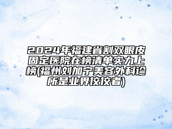 2024年福建省割双眼皮固定医院在榜清单实力上榜(福州刘加宁美容外科诊所是业界佼佼者)