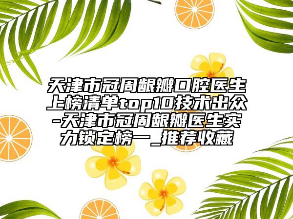 天津市冠周龈瓣口腔医生上榜清单top10技术出众-天津市冠周龈瓣医生实力锁定榜一_推荐收藏