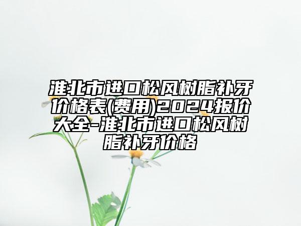 淮北市进口松风树脂补牙价格表(费用)2024报价大全-淮北市进口松风树脂补牙价格