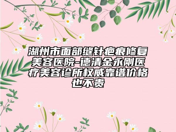 湖州市面部缝针疤痕修复美容医院-德清金永刚医疗美容诊所权威靠谱价格也不贵