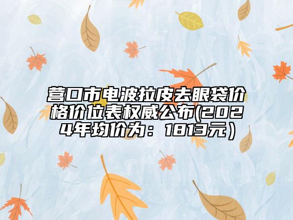 营口市电波拉皮去眼袋价格价位表权威公布(2024年均价为：1813元）