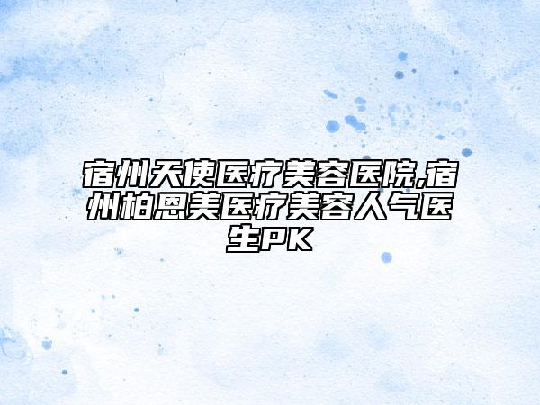 宿州天使医疗美容医院,宿州柏恩美医疗美容人气医生PK