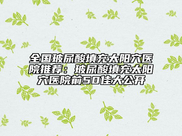 全国玻尿酸填充太阳穴医院推荐：玻尿酸填充太阳穴医院前50佳大公开