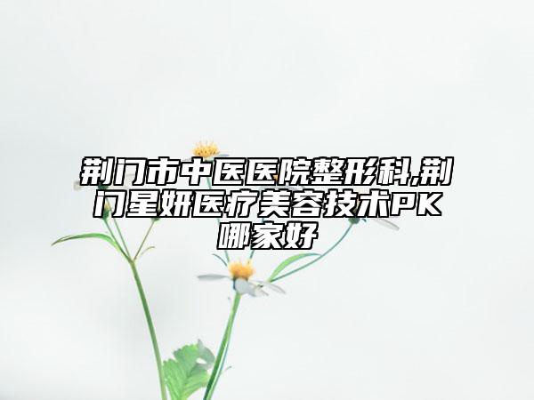 荆门市中医医院整形科,荆门星妍医疗美容技术PK哪家好