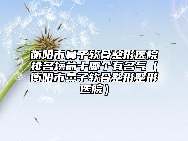 衡阳市鼻子软骨整形医院排名榜前十哪个有名气（衡阳市鼻子软骨整形整形医院）