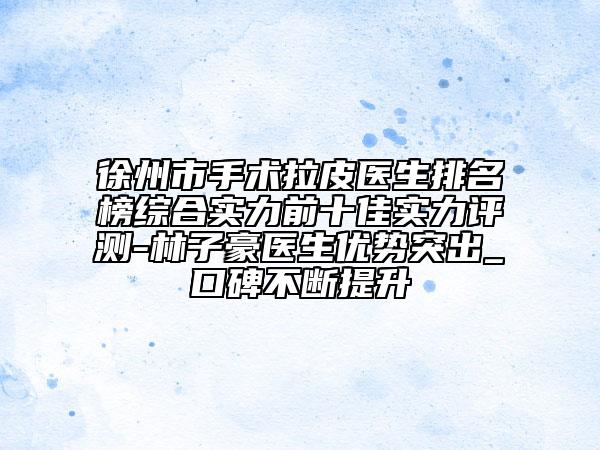 徐州市手术拉皮医生排名榜综合实力前十佳实力评测-林子豪医生优势突出_口碑不断提升