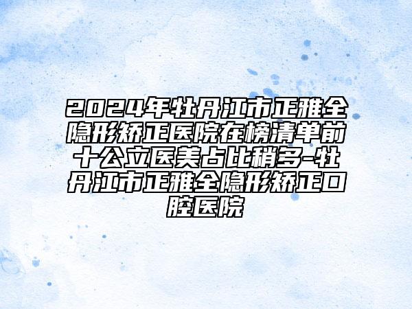 2024年牡丹江市正雅全隐形矫正医院在榜清单前十公立医美占比稍多-牡丹江市正雅全隐形矫正口腔医院