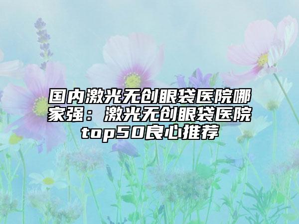 国内激光无创眼袋医院哪家强：激光无创眼袋医院top50良心推荐